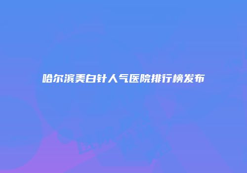 哈尔滨美白针人气医院排行榜发布