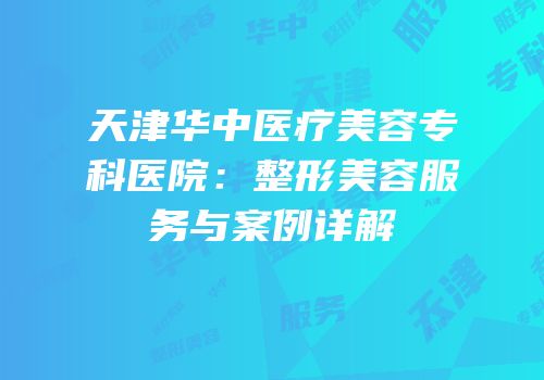 天津华中医疗美容专科医院：整形美容服务与案例详解