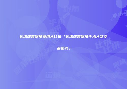 运城改善眼角费用大比拼「运城改善眼角手术大致要多少钱」