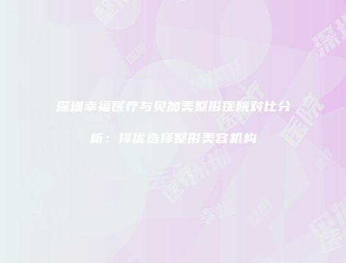 深圳幸福医疗与贝加美整形医院对比分析：择优选择整形美容机构