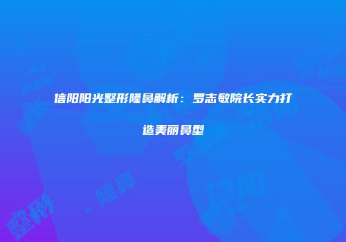 信阳阳光整形隆鼻解析：罗志敏院长实力打造美丽鼻型