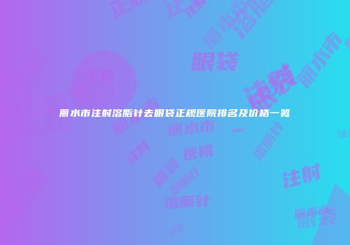 丽水市注射溶脂针去眼袋正规医院排名及价格一览