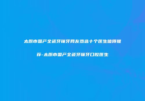 太原市国产全瓷牙镶牙网友热选十个医生值得推荐-太原市国产全瓷牙镶牙口腔医生