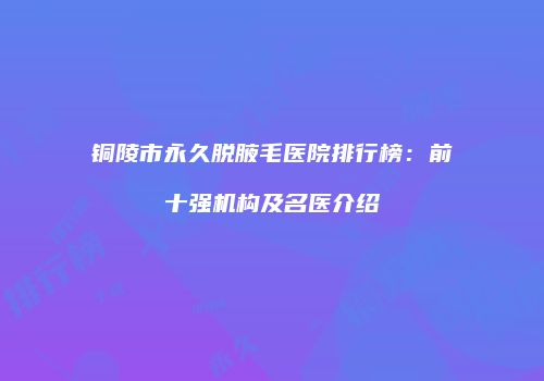 铜陵市永久脱腋毛医院排行榜：前十强机构及名医介绍