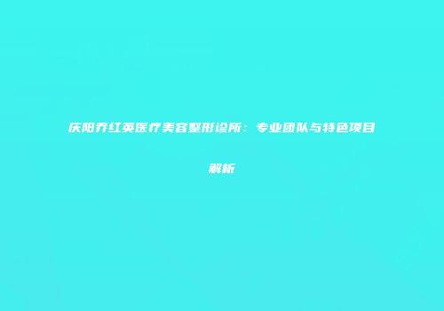 庆阳乔红英医疗美容整形诊所：专业团队与特色项目解析