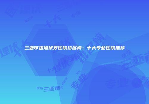 三亚市拔埋伏牙医院排名榜：十大专业医院推荐