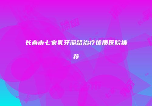 长春市七家乳牙滞留治疗优质医院推荐