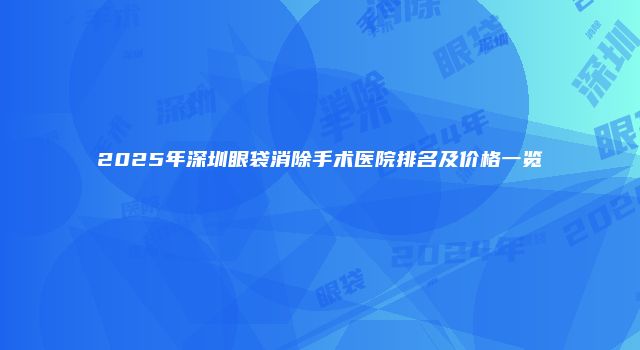 2025年深圳眼袋消除手术医院排名及价格一览