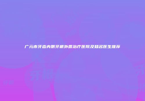 广元市牙齿内侧牙根外露治疗医院及知名医生推荐