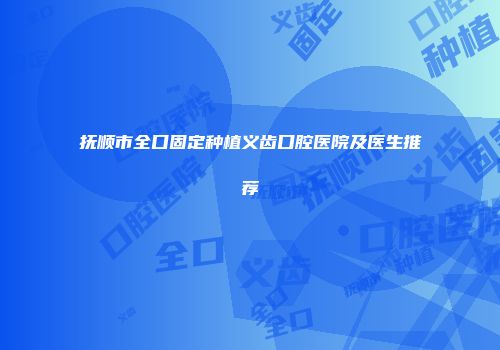 抚顺市全口固定种植义齿口腔医院及医生推荐