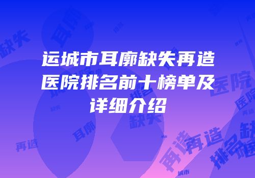 运城市耳廓缺失再造医院排名前十榜单及详细介绍