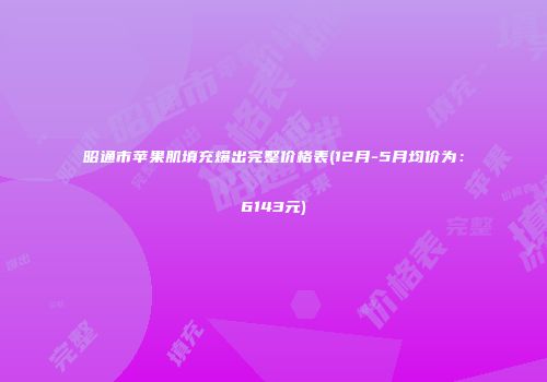 昭通市苹果肌填充爆出完整价格表(12月-5月均价为：6143元)