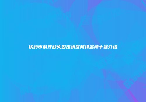 铁岭市前牙缺失固定桥医院排名榜十强介绍