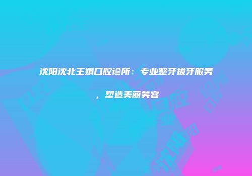 沈阳沈北王娟口腔诊所：专业整牙拔牙服务，塑造美丽笑容