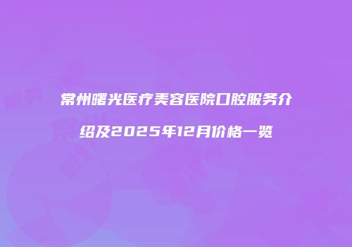 常州曙光医疗美容医院口腔服务介绍及2025年12月价格一览
