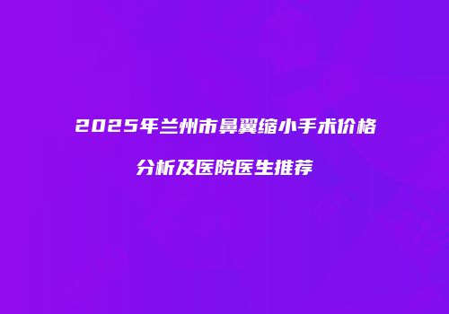 2025年兰州市鼻翼缩小手术价格分析及医院医生推荐