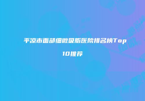 平凉市面部细微吸脂医院排名榜Top10推荐