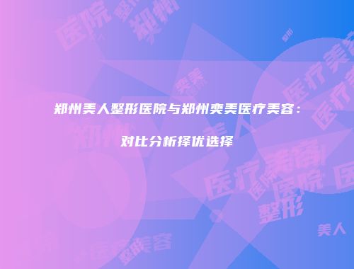 郑州美人整形医院与郑州奕美医疗美容：对比分析择优选择