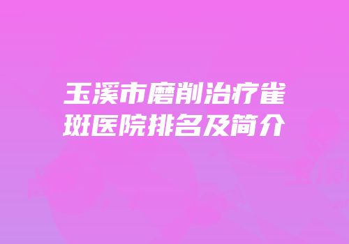 玉溪市磨削治疗雀斑医院排名及简介