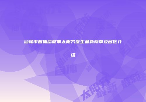 汕尾市自体脂肪丰太阳穴医生最新榜单及名医介绍