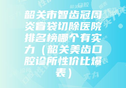 韶关市智齿冠周炎盲袋切除医院排名榜哪个有实力（韶关美齿口腔诊所性价比爆表）