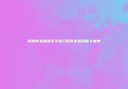 昆明市金属矫正牙齿口腔医生排名前十榜单