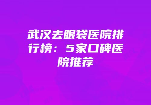 武汉去眼袋医院排行榜：5家口碑医院推荐