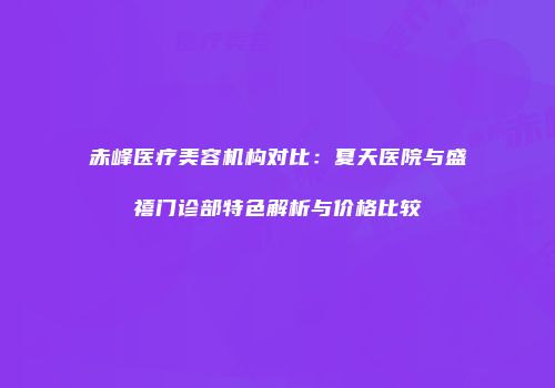 赤峰医疗美容机构对比：夏天医院与盛禧门诊部特色解析与价格比较