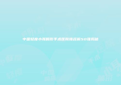中国轻度小耳畸形手术医院排名前50强揭秘