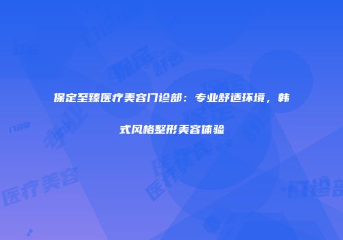 保定至臻医疗美容门诊部：专业舒适环境，韩式风格整形美容体验