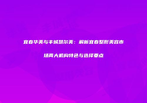 宜春华美与丰城慧尔美：解析宜春整形美容市场两大机构特色与选择要点