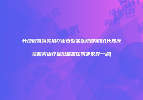 长沙液氮喷雾治疗雀斑整容医院哪家好(长沙液氮喷雾治疗雀斑整容医院哪家好一点)