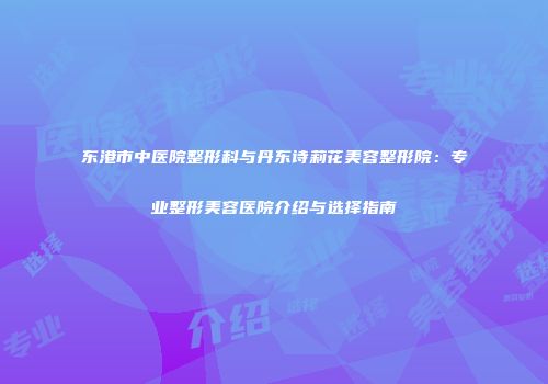 东港市中医院整形科与丹东诗莉花美容整形院：专业整形美容医院介绍与选择指南