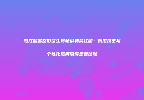 阳江知名整形医生何艳屏和吴红明：精湛技艺与个性化服务赢得患者信赖