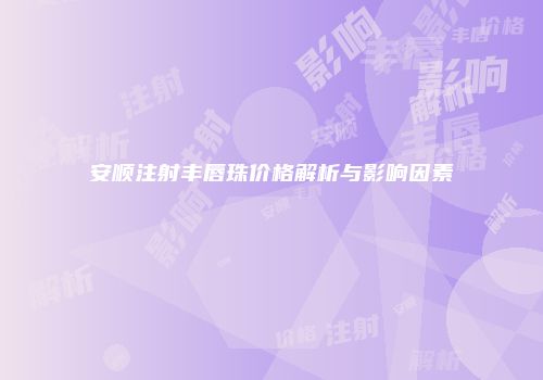 安顺注射丰唇珠价格解析与影响因素
