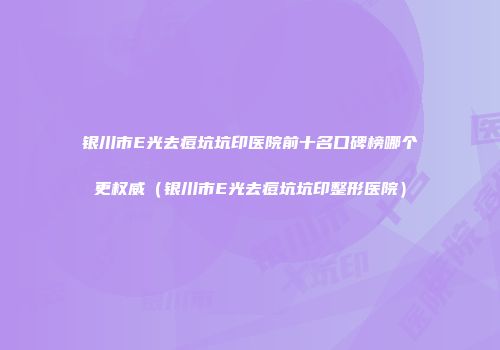 银川市E光去痘坑坑印医院前十名口碑榜哪个更权威（银川市E光去痘坑坑印整形医院）