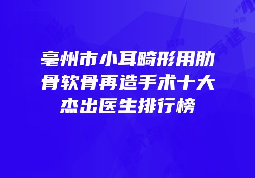 亳州市小耳畸形用肋骨软骨再造手术十大杰出医生排行榜