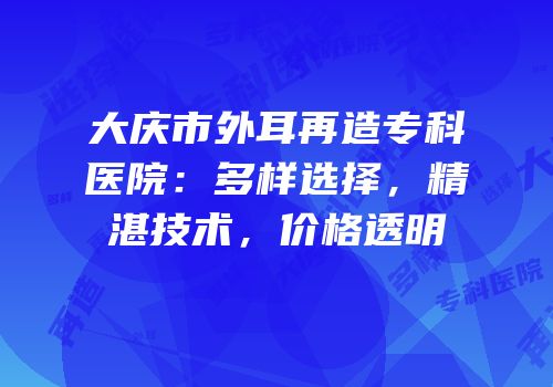 大庆市外耳再造专科医院：多样选择，精湛技术，价格透明
