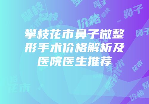 攀枝花市鼻子微整形手术价格解析及医院医生推荐