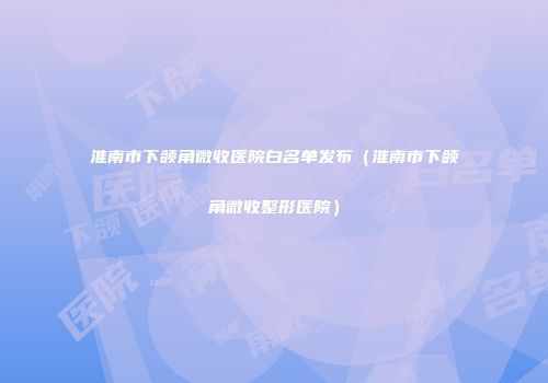 淮南市下颌角微收医院白名单发布（淮南市下颌角微收整形医院）