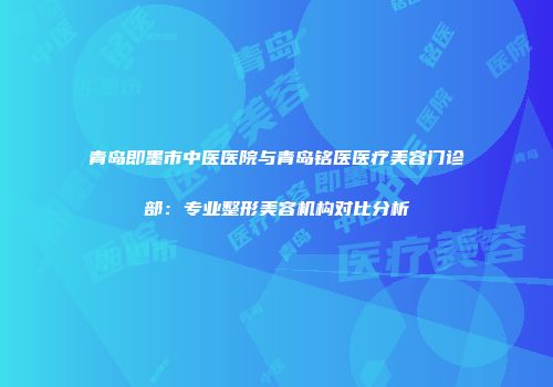 青岛即墨市中医医院与青岛铭医医疗美容门诊部：专业整形美容机构对比分析