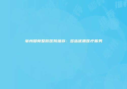 亳州脚骨整形医院推荐：多选优质医疗服务