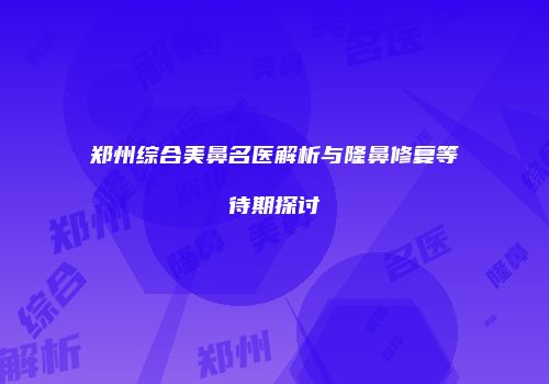 郑州综合美鼻名医解析与隆鼻修复等待期探讨