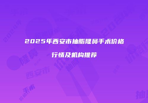 2025年西安市抽脂隆鼻手术价格行情及机构推荐