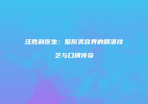 汪胜利医生：整形美容界的精湛技艺与口碑传奇