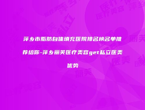萍乡市脂肪自体填充医院排名榜名单推荐给你-萍乡丽芙医疗美容get私立医美优势
