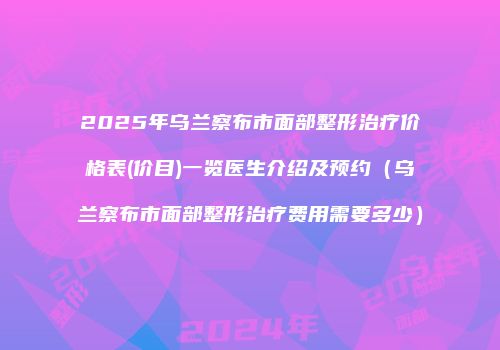2025年乌兰察布市面部整形治疗价格表(价目)一览医生介绍及预约（乌兰察布市面部整形治疗费用需要多少）