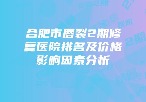 合肥市唇裂2期修复医院排名及价格影响因素分析