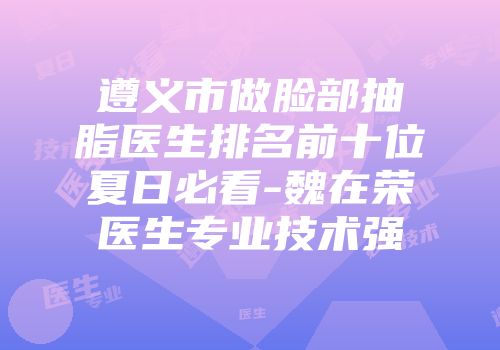 遵义市做脸部抽脂医生排名前十位夏日必看-魏在荣医生专业技术强
