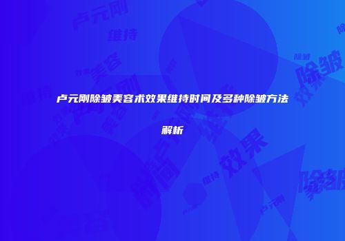 卢元刚除皱美容术效果维持时间及多种除皱方法解析